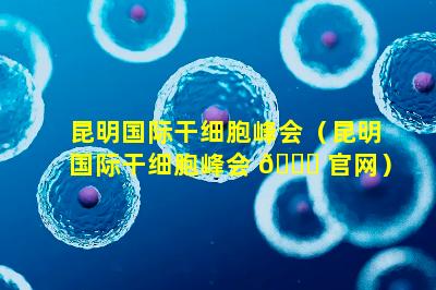 昆明国际干细胞峰会（昆明国际干细胞峰会 🐋 官网）